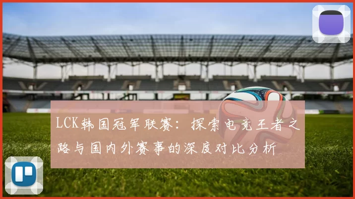 LCK韩国冠军联赛：探索电竞王者之路与国内外赛事的深度对比分析