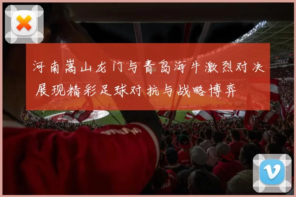 河南嵩山龙门与青岛海牛激烈对决 展现精彩足球对抗与战略博弈