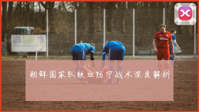 朝鲜国家队铁血防守战术深度解析