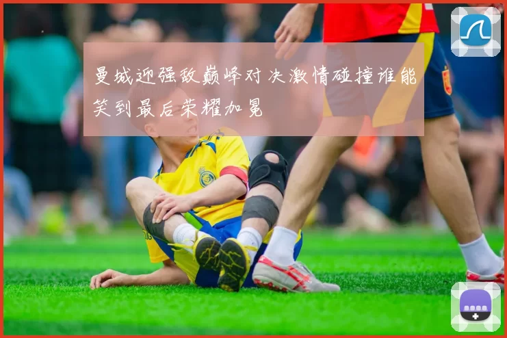 曼城迎强敌巅峰对决激情碰撞谁能笑到最后荣耀加冕