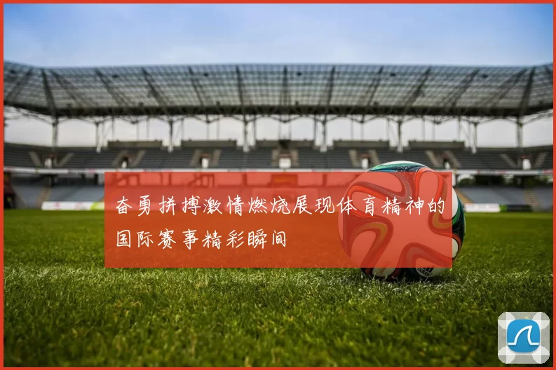 奋勇拼搏激情燃烧展现体育精神的国际赛事精彩瞬间