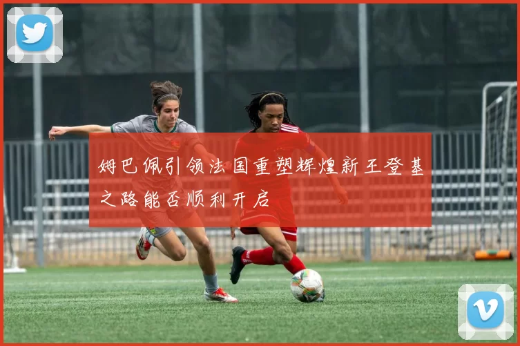 姆巴佩引领法国重塑辉煌新王登基之路能否顺利开启