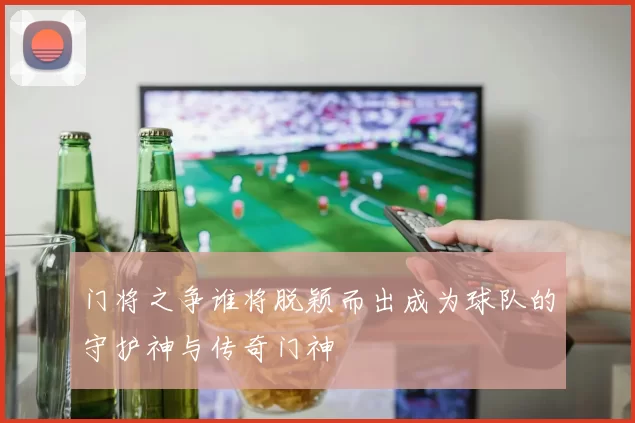 门将之争谁将脱颖而出成为球队的守护神与传奇门神