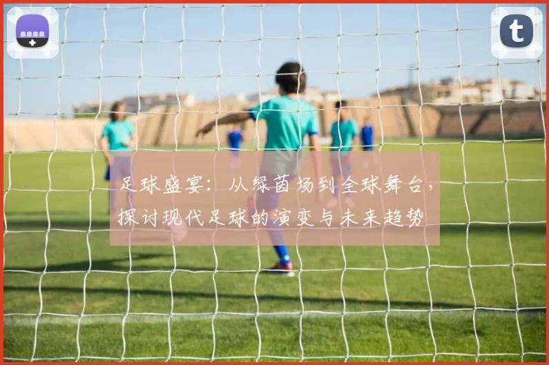 足球盛宴：从绿茵场到全球舞台，探讨现代足球的演变与未来趋势