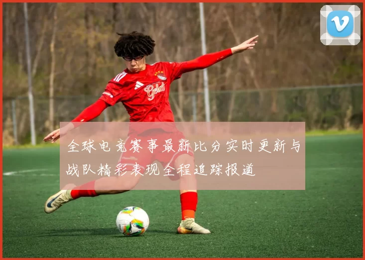 全球电竞赛事最新比分实时更新与战队精彩表现全程追踪报道