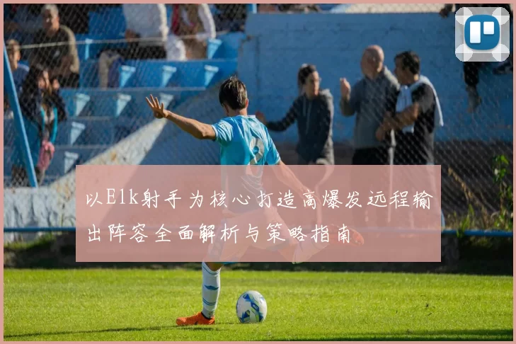 以Elk射手为核心打造高爆发远程输出阵容全面解析与策略指南