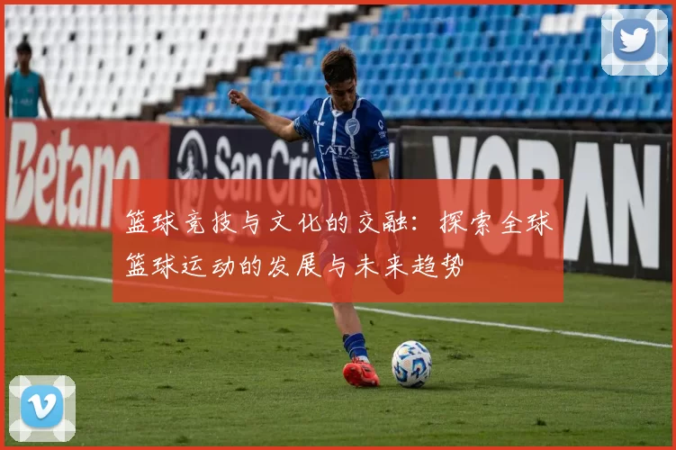 篮球竞技与文化的交融：探索全球篮球运动的发展与未来趋势