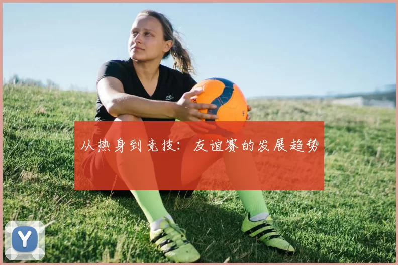 从热身到竞技：友谊赛的发展趋势