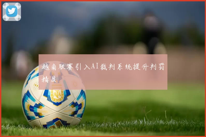 越南联赛引入AI裁判系统提升判罚精度