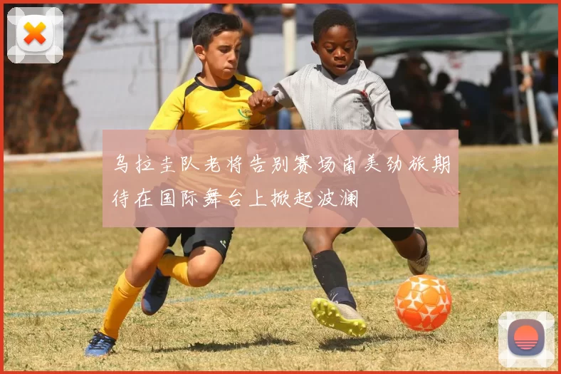 乌拉圭队老将告别赛场南美劲旅期待在国际舞台上掀起波澜